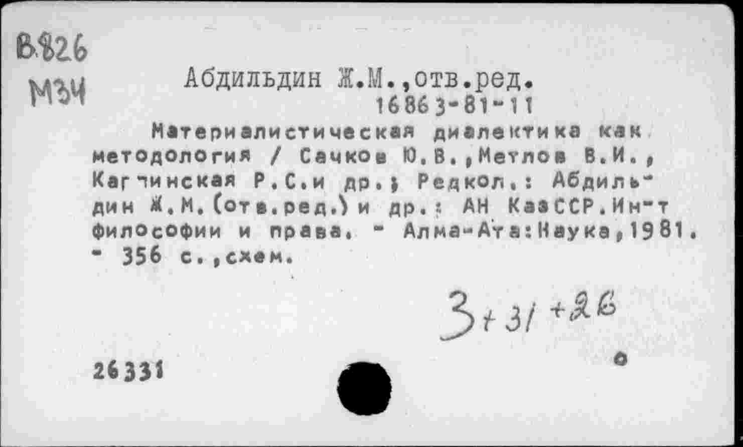 ﻿вш
№>Ч
Абдильдин Ж.М.,отв.ред.
16863-814 1
Материалистическая диалектика как методология / Сачков Ю,0,,Метлов В.И., Карпинская Р.С.и др.; Редкол,: Абдильдин Л. М. (от в. ре д Л и др.*- АН КааССР.Ин-т философии и права. - Алма-Ата: Наука,1981. ” 356 с. .схем.
26331
3^3/
о